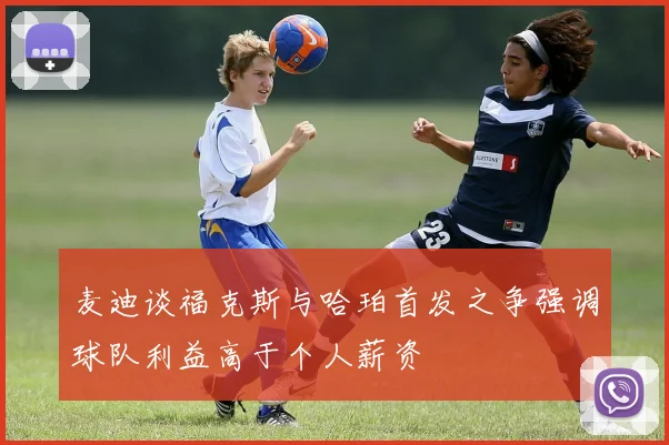 麦迪谈福克斯与哈珀首发之争强调球队利益高于个人薪资
