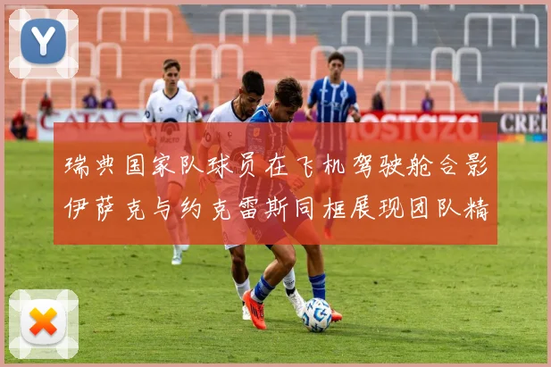 瑞典国家队球员在飞机驾驶舱合影伊萨克与约克雷斯同框展现团队精神