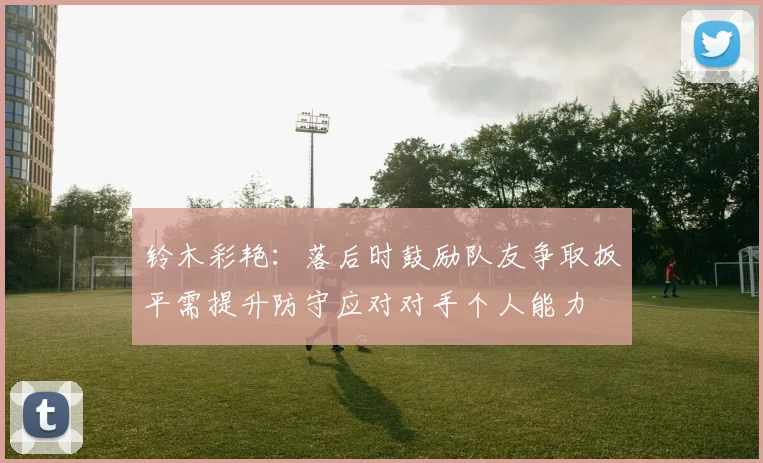 铃木彩艳：落后时鼓励队友争取扳平需提升防守应对对手个人能力
