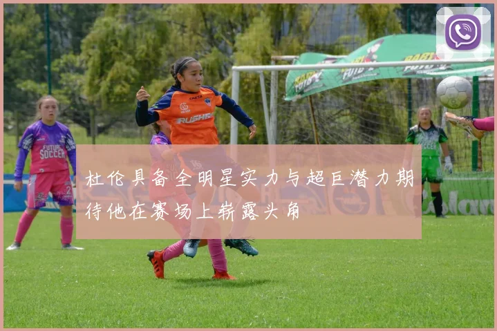 杜伦具备全明星实力与超巨潜力期待他在赛场上崭露头角