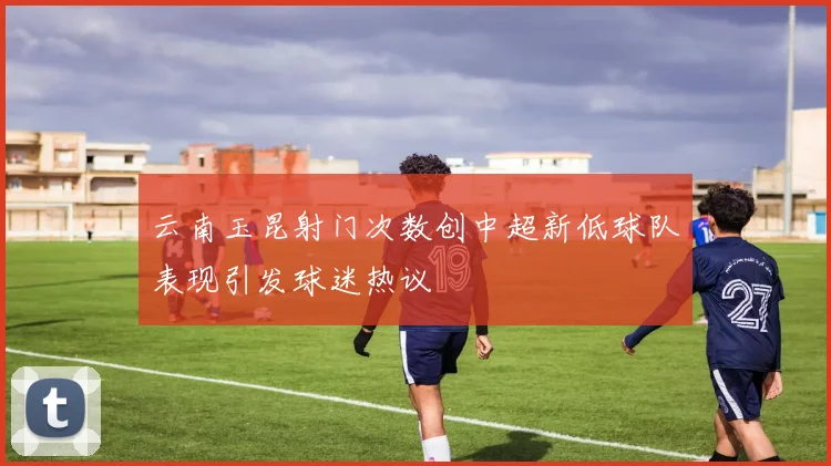 云南玉昆射门次数创中超新低球队表现引发球迷热议