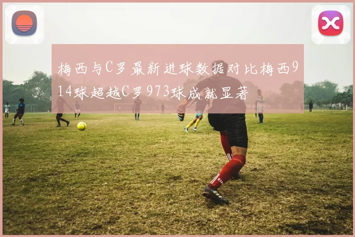 梅西与C罗最新进球数据对比梅西914球超越C罗973球成就显著
