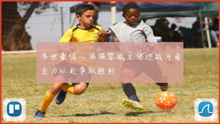 韦世豪信心满满蓉城主场迎战河南全力以赴争取胜利