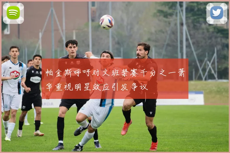 帕金斯呼吁对文班禁赛千分之一萧华重视明星效应引发争议