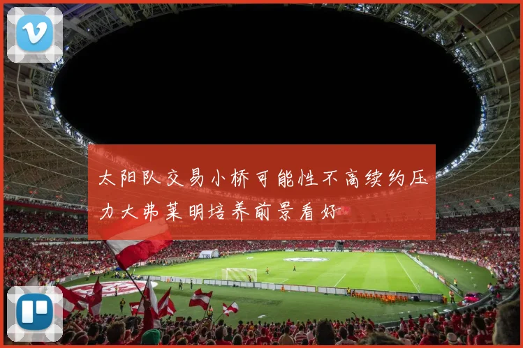 太阳队交易小桥可能性不高续约压力大弗莱明培养前景看好