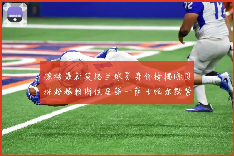 德转最新英格兰球员身价榜揭晓贝林超越赖斯位居第一萨卡帕尔默紧随其后