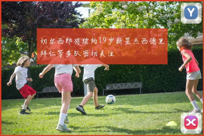 切尔西即将续约19岁新星杰西德里拜仁等多队密切关注